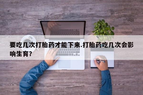 买流产药打胎药保密发货要吃几次打胎药才能下来.打胎药吃几次会影响生育？