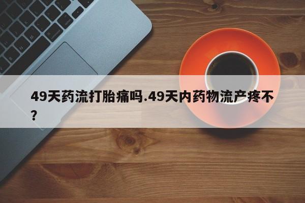 买流产药打胎药保密发货49天药流打胎痛吗.49天内药物流产疼不？