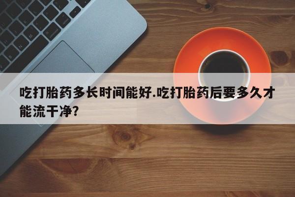 买流产药打胎药保密发货吃打胎药多长时间能好.吃打胎药后要多久才能流干净？