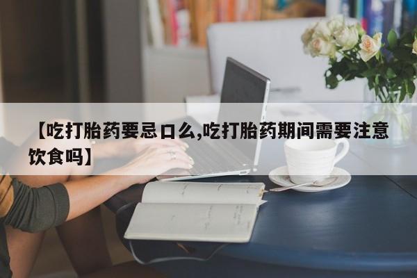 买流产药打胎药保密发货【吃打胎药要忌口么,吃打胎药期间需要注意饮食吗】