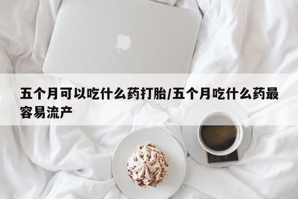 买流产药打胎药保密发货五个月可以吃什么药打胎/五个月吃什么药最容易流产