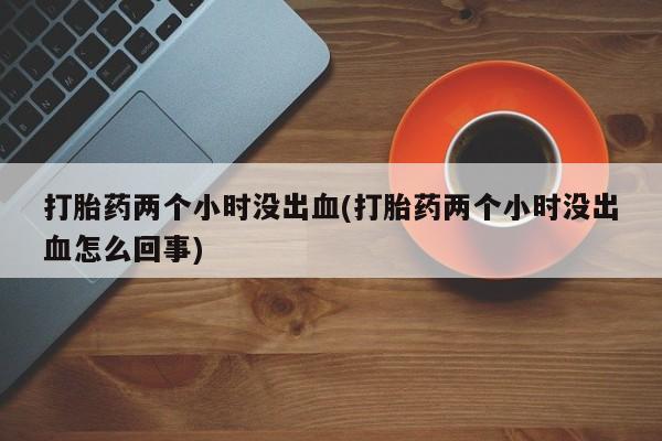 买流产药打胎药保密发货打胎药两个小时没出血(打胎药两个小时没出血怎么回事)