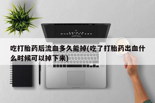 买流产药打胎药保密发货吃打胎药后流血多久能掉(吃了打胎药出血什么时候可以掉下来)
