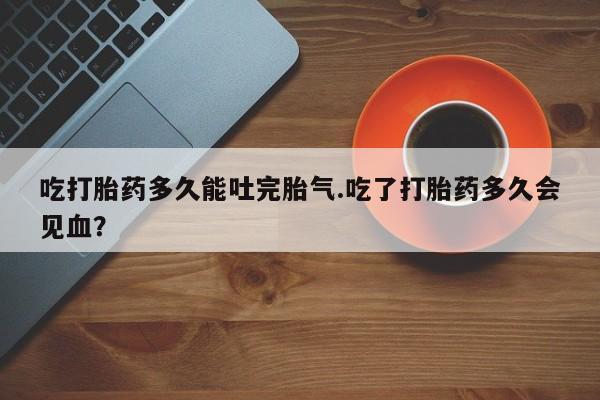 买流产药打胎药保密发货吃打胎药多久能吐完胎气.吃了打胎药多久会见血？