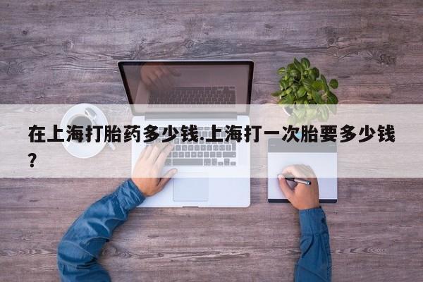 买流产药打胎药保密发货在上海打胎药多少钱.上海打一次胎要多少钱？