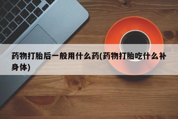 买流产药打胎药保密发货药物打胎后一般用什么药(药物打胎吃什么补身体)