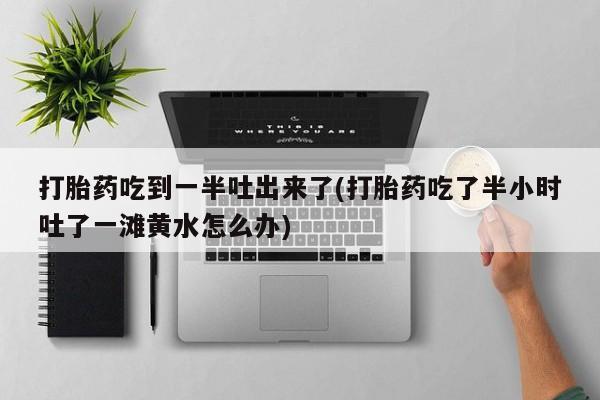 买流产药打胎药保密发货打胎药吃到一半吐出来了(打胎药吃了半小时吐了一滩黄水怎么办)