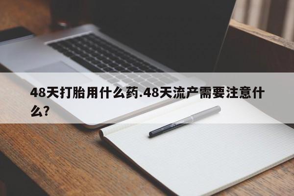 买流产药打胎药保密发货48天打胎用什么药.48天流产需要注意什么？