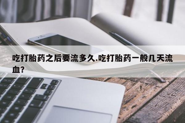 买流产药打胎药保密发货吃打胎药之后要流多久.吃打胎药一般几天流血？