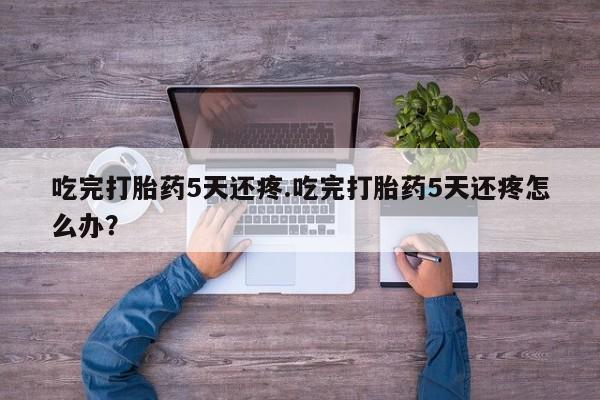买流产药打胎药保密发货吃完打胎药5天还疼.吃完打胎药5天还疼怎么办？