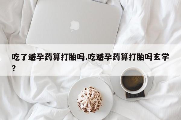 买流产药打胎药保密发货吃了避孕药算打胎吗.吃避孕药算打胎吗玄学？