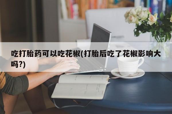 买流产药打胎药保密发货吃打胎药可以吃花椒(打胎后吃了花椒影响大吗?)