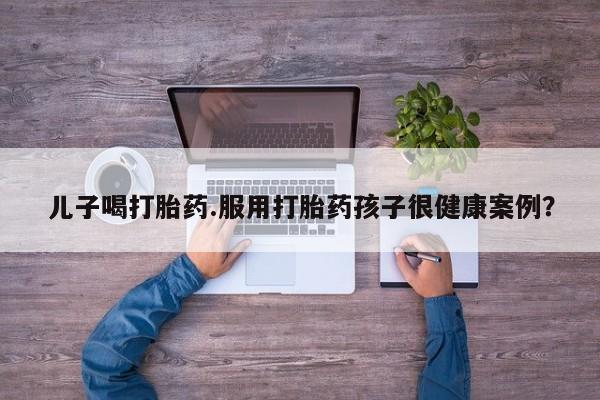 买流产药打胎药保密发货儿子喝打胎药.服用打胎药孩子很健康案例？