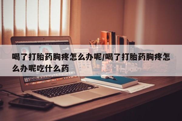买流产药打胎药保密发货喝了打胎药胸疼怎么办呢/喝了打胎药胸疼怎么办呢吃什么药