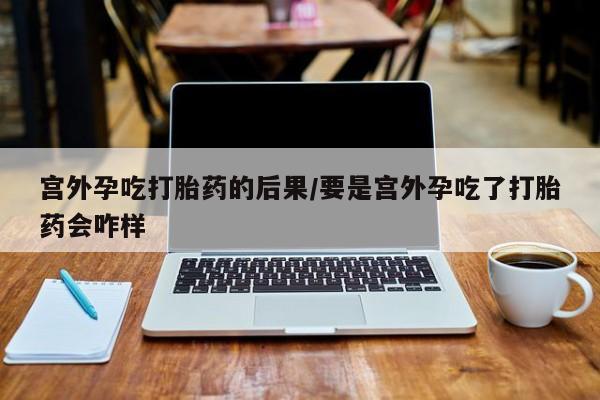 买流产药打胎药保密发货宫外孕吃打胎药的后果/要是宫外孕吃了打胎药会咋样