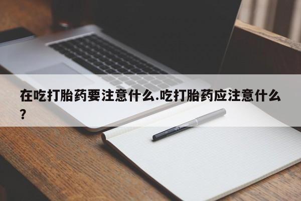 买流产药打胎药保密发货在吃打胎药要注意什么.吃打胎药应注意什么？