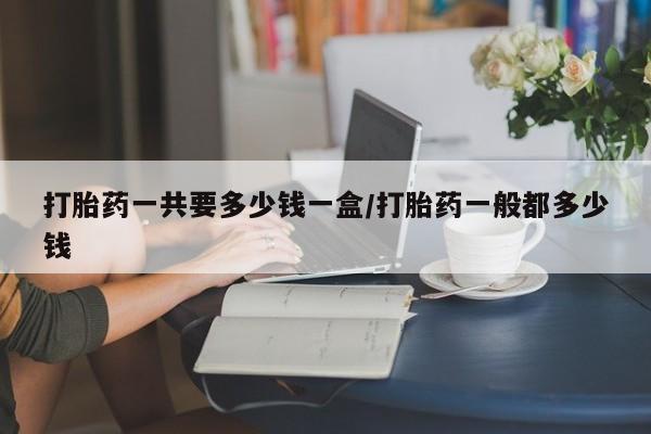 买流产药打胎药保密发货打胎药一共要多少钱一盒/打胎药一般都多少钱