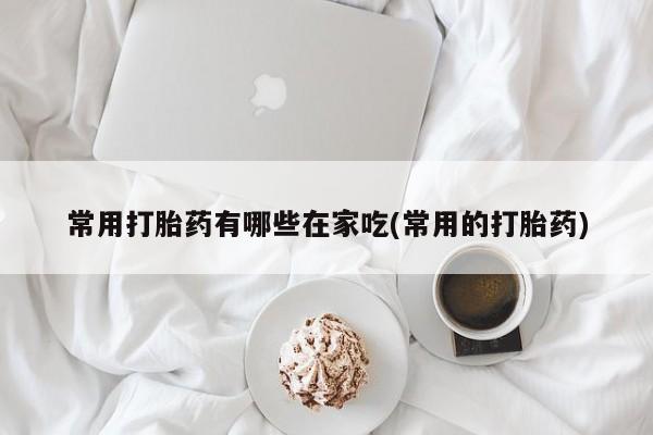 买流产药打胎药保密发货常用打胎药有哪些在家吃(常用的打胎药)