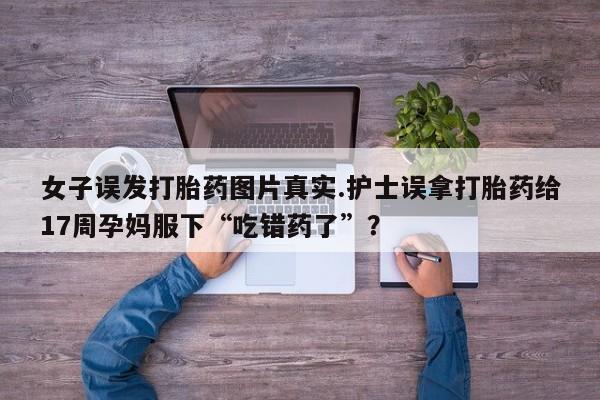 买流产药打胎药保密发货女子误发打胎药图片真实.护士误拿打胎药给17周孕妈服下“吃错药了”？