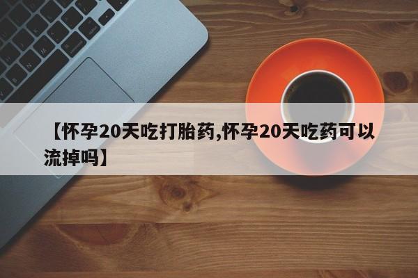 买流产药打胎药保密发货【怀孕20天吃打胎药,怀孕20天吃药可以流掉吗】