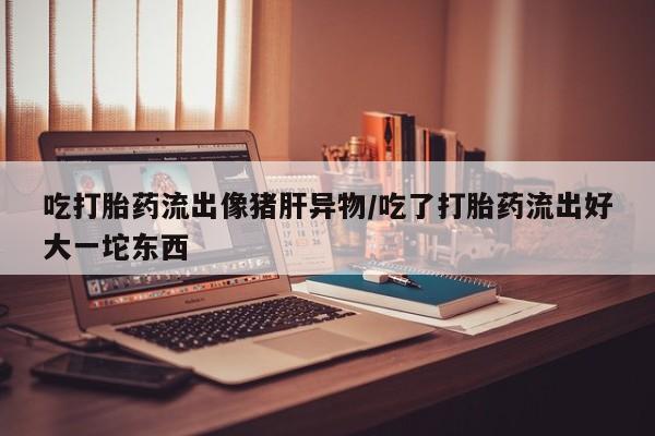 买流产药打胎药保密发货吃打胎药流出像猪肝异物/吃了打胎药流出好大一坨东西