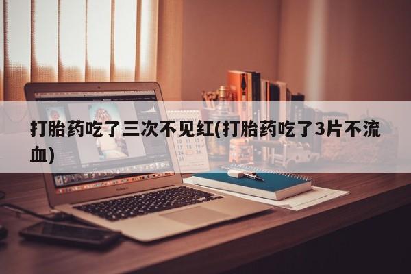 买流产药打胎药保密发货打胎药吃了三次不见红(打胎药吃了3片不流血)
