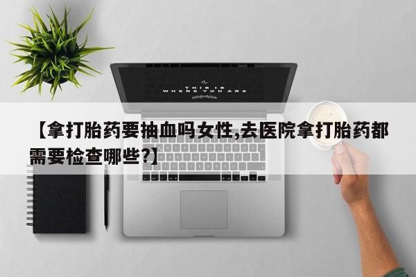 买流产药打胎药保密发货【拿打胎药要抽血吗女性,去医院拿打胎药都需要检查哪些?】