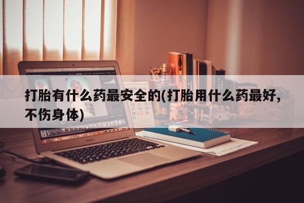 买流产药打胎药保密发货打胎有什么药最安全的(打胎用什么药最好,不伤身体)