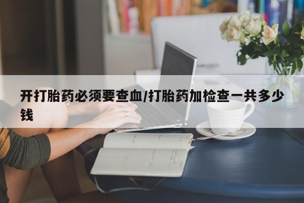 买流产药打胎药保密发货开打胎药必须要查血/打胎药加检查一共多少钱