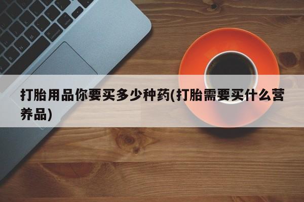 买流产药打胎药保密发货打胎用品你要买多少种药(打胎需要买什么营养品)