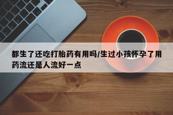 买流产药打胎药保密发货都生了还吃打胎药有用吗/生过小孩怀孕了用药流还是人流好一点