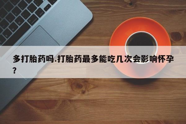 买流产药打胎药保密发货多打胎药吗.打胎药最多能吃几次会影响怀孕？