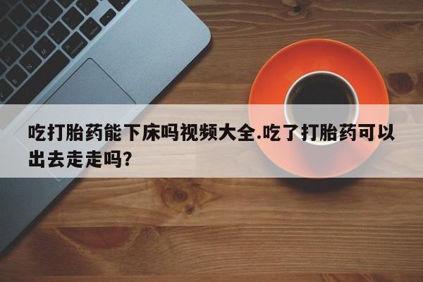 买流产药打胎药保密发货吃打胎药能下床吗视频大全.吃了打胎药可以出去走走吗？