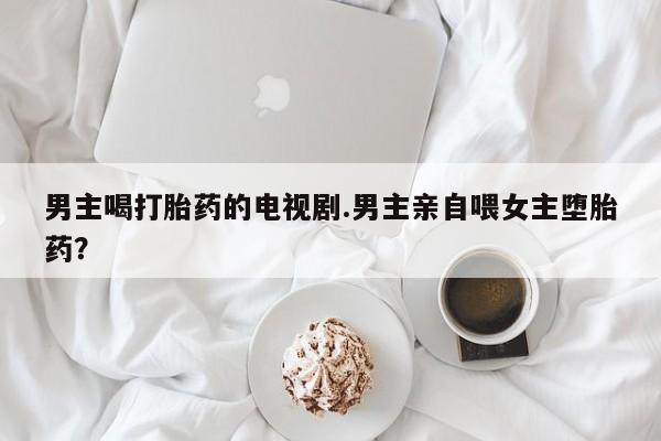 买流产药打胎药保密发货男主喝打胎药的电视剧.男主亲自喂女主堕胎药？