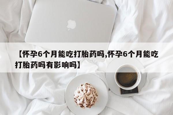 买流产药打胎药保密发货【怀孕6个月能吃打胎药吗,怀孕6个月能吃打胎药吗有影响吗】