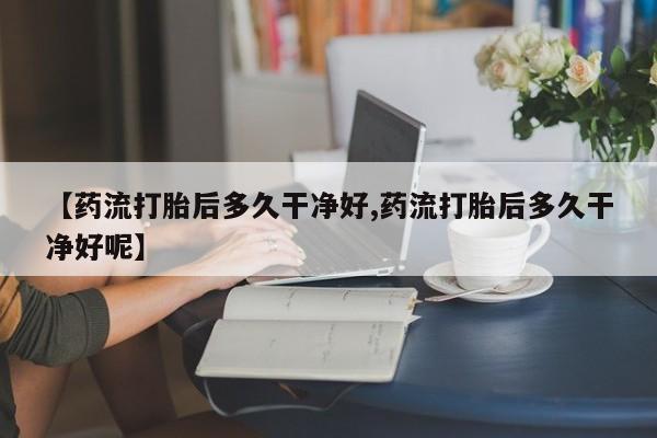 买流产药打胎药保密发货【药流打胎后多久干净好,药流打胎后多久干净好呢】