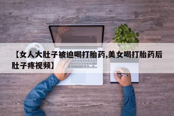 买流产药打胎药保密发货【女人大肚子被迫喝打胎药,美女喝打胎药后肚子疼视频】
