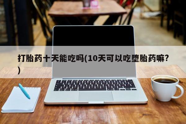 买流产药打胎药保密发货打胎药十天能吃吗(10天可以吃堕胎药嘛?)