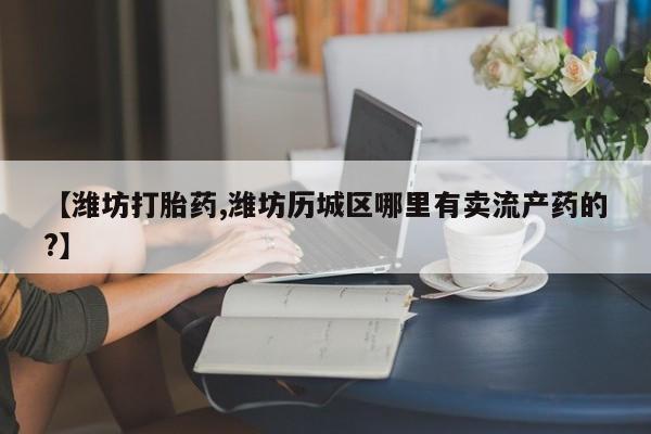 买流产药打胎药保密发货【潍坊打胎药,潍坊历城区哪里有卖流产药的?】