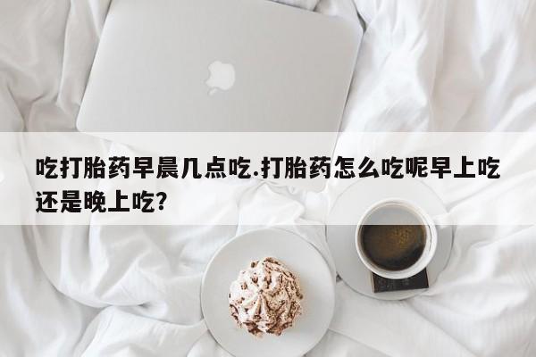 买流产药打胎药保密发货吃打胎药早晨几点吃.打胎药怎么吃呢早上吃还是晚上吃？