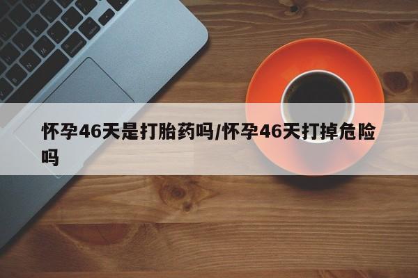 买流产药打胎药保密发货怀孕46天是打胎药吗/怀孕46天打掉危险吗