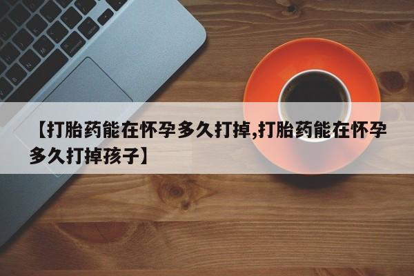 买流产药打胎药保密发货【打胎药能在怀孕多久打掉,打胎药能在怀孕多久打掉孩子】