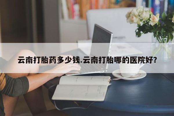 买流产药打胎药保密发货云南打胎药多少钱.云南打胎哪的医院好？