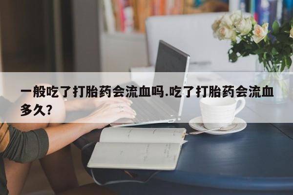 买流产药打胎药保密发货一般吃了打胎药会流血吗.吃了打胎药会流血多久？
