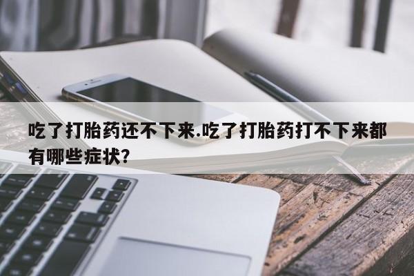 买流产药打胎药保密发货吃了打胎药还不下来.吃了打胎药打不下来都有哪些症状？