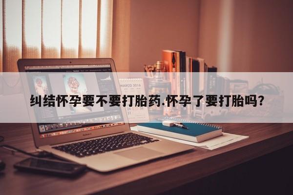 买流产药打胎药保密发货纠结怀孕要不要打胎药.怀孕了要打胎吗？
