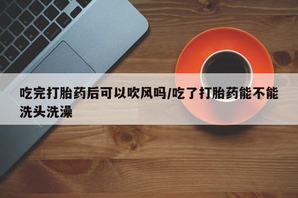 买流产药打胎药保密发货吃完打胎药后可以吹风吗/吃了打胎药能不能洗头洗澡