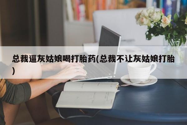 买流产药打胎药保密发货总裁逼灰姑娘喝打胎药(总裁不让灰姑娘打胎)