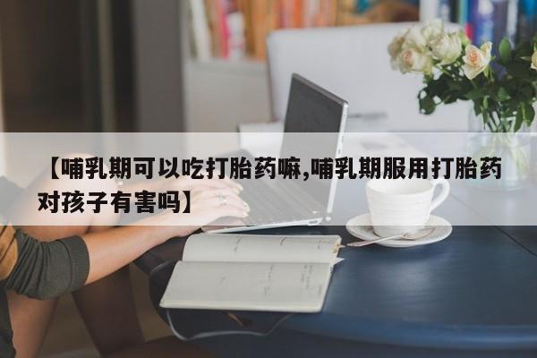 买流产药打胎药保密发货【哺乳期可以吃打胎药嘛,哺乳期服用打胎药对孩子有害吗】