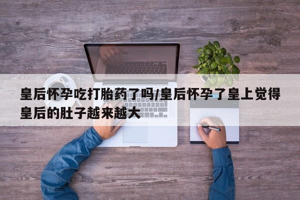 买流产药打胎药保密发货皇后怀孕吃打胎药了吗/皇后怀孕了皇上觉得皇后的肚子越来越大